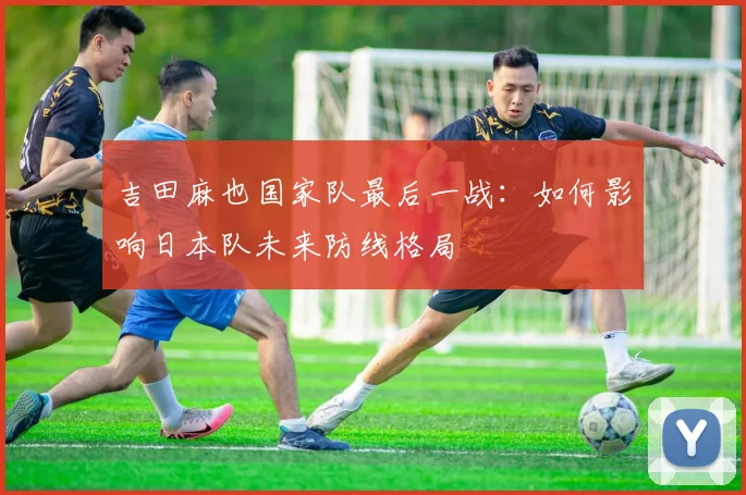 吉田麻也国家队最后一战：如何影响日本队未来防线格局