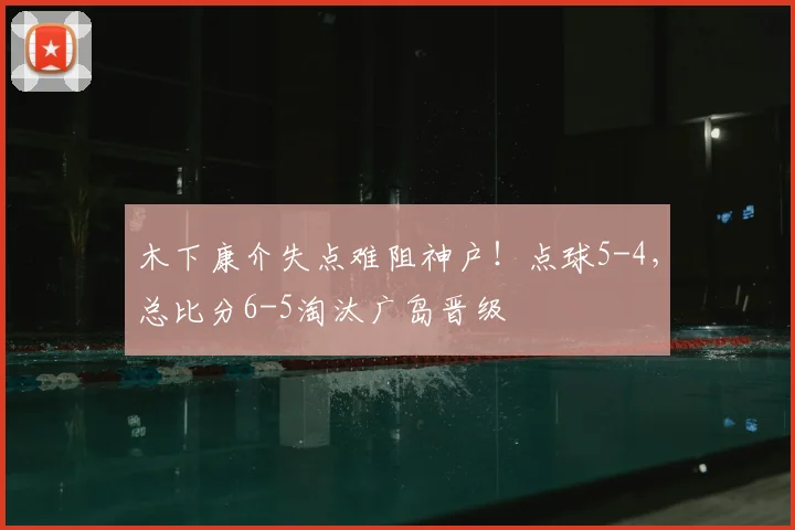 木下康介失点难阻神户!点球5-4,总比分6-5淘汰广岛晋级