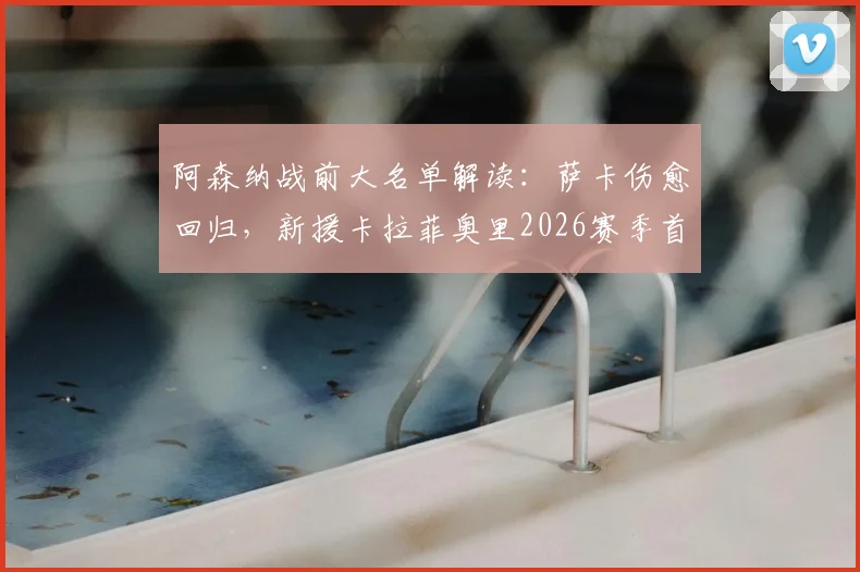 阿森纳战前大名单解读：萨卡伤愈回归，新援卡拉菲奥里2026赛季首入选引热议