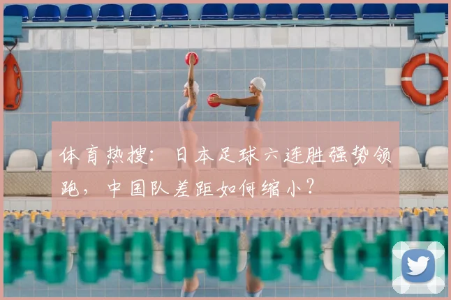 体育热搜：日本足球六连胜强势领跑，中国队差距如何缩小？