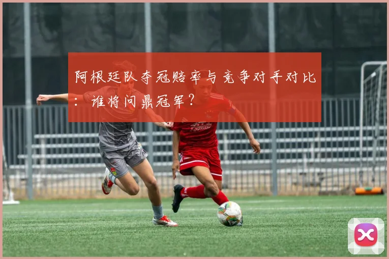 阿根廷队夺冠赔率与竞争对手对比:谁将问鼎冠军?